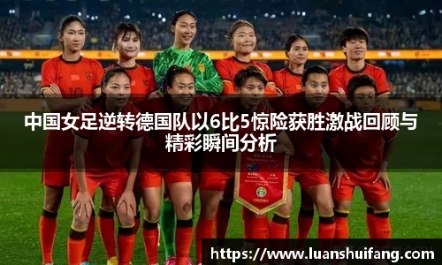 中国女足逆转德国队以6比5惊险获胜激战回顾与精彩瞬间分析